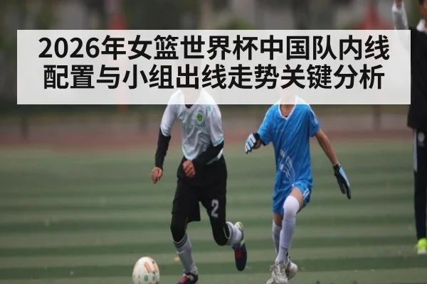2026年女篮世界杯中国队内线配置与小组出线走势关键分析